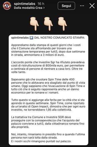 Nell’immagine c’è il seguente testo:

DAL NOSTRO COMUNICATO STAMPA:

Apprendiamo dalla stampa di questi giorni che i costi che il Comune sta affrontando per trovare una sistemazione temporanea per tutt3, dopo due settimane in strada, ammontano a 3 milioni di euro.

L'accordo ponte che Investire Sgr ha rifiutato prevedeva costi di ristrutturazione di 800mila euro, per permettere a centinaia di persone di rientrare a casa loro. Oltre tre volte tanto.

Sapevamo già che svuotare Spin Time delle 400 persone che lo abitavano era sbagliato dal punto di vista umano. Oggi sappiamo che l'evacuazione di Spin Time e tutto ciò che è seguito rappresenta anche un danno economico per le romane e i romani.

Tutto questo si aggiunge alla ferita per la città che si sta aprendo in queste settimane. Spin Time, come riportato da un'analisi di Open Impact, dimostra che per ogni euro investito, ne tornerebbero 1,95 alla collettività.

La trattativa tra Comune e Investire SGR deve proseguire con la consapevolezza che l'acquisto del palazzo conviene a tutt3, dalla cittadinanza romana fino alla proprietà.

Noi, intanto, rimaniamo in presidio fino a quando l'ultima persona non sarà tolta dalla strada.

E i nostri occhi rimangono puntati sul palazzo.