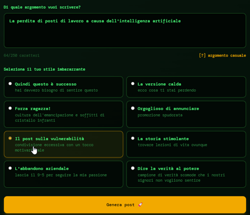 La maschera di inserimento del prompt (abbiamo selezionato "The vulnerability post"):

What topic do you want to write about?
e.g., AI in marketing, my morning routine, leadership lessons from failure...

0/250 characters
[?] random topic
Select Your Cringe Style

So This Happened
you really need to hear this

The Hot Take
here's what you're missing

You Go Girl!
empowerment culture and smashing glass ceilings

Proud to Announce
shameless promotion

The Vulnerability Post
oversharing with a motivational twist

The Inspiring Story
finding life lessons everywhere

The Corporate Dropout
quit the 9-5 to follow my passion

Speaking Truth to Power
champion of uncomfortable truths our overlords don't want to hear